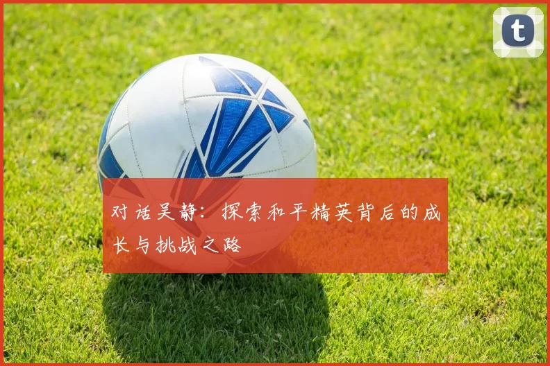 对话吴静：探索和平精英背后的成长与挑战之路