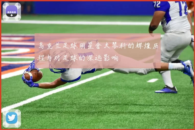 乌克兰足球明星舍夫琴科的辉煌历程与对足球的深远影响