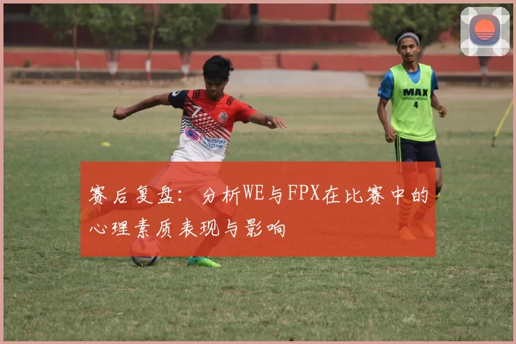 赛后复盘：分析WE与FPX在比赛中的心理素质表现与影响