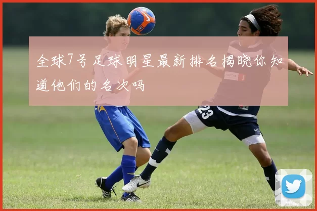 全球7号足球明星最新排名揭晓你知道他们的名次吗