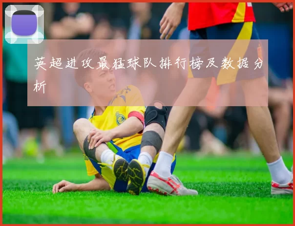 英超进攻最猛球队排行榜及数据分析