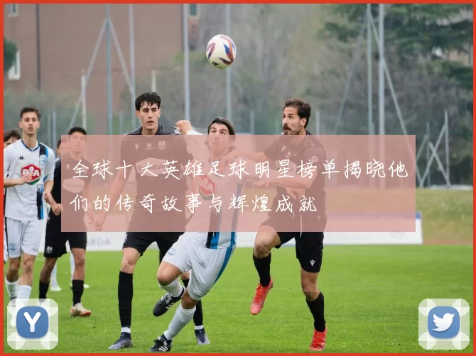 全球十大英雄足球明星榜单揭晓他们的传奇故事与辉煌成就