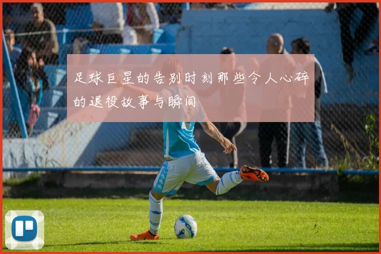 足球巨星的告别时刻那些令人心碎的退役故事与瞬间