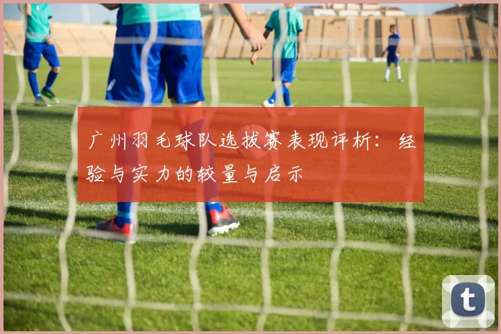 广州羽毛球队选拔赛表现评析：经验与实力的较量与启示