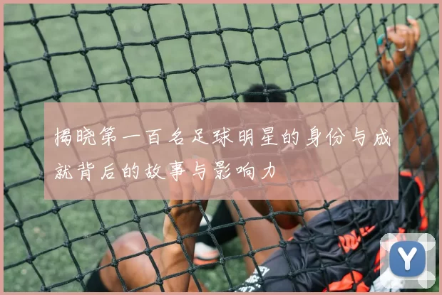 揭晓第一百名足球明星的身份与成就背后的故事与影响力