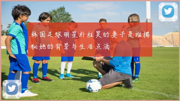 韩国足球明星朴柱昊的妻子是谁揭秘她的背景与生活点滴