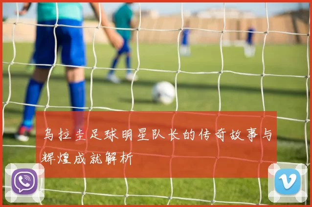 乌拉圭足球明星队长的传奇故事与辉煌成就解析