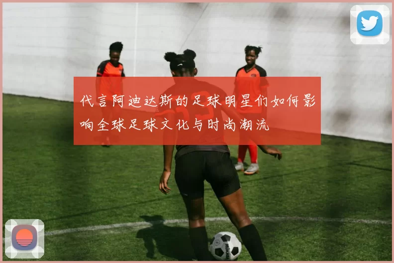 代言阿迪达斯的足球明星们如何影响全球足球文化与时尚潮流