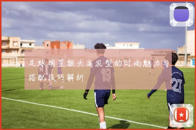 足球明星额头高发型的时尚魅力与搭配技巧解析