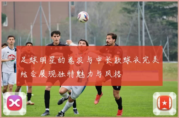 足球明星的卷发与中长款球衣完美结合展现独特魅力与风格