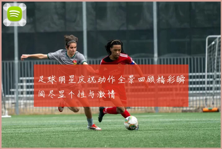 足球明星庆祝动作全景回顾精彩瞬间尽显个性与激情