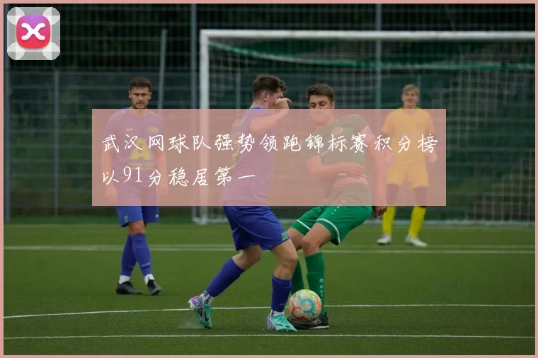 武汉网球队强势领跑锦标赛积分榜以91分稳居第一