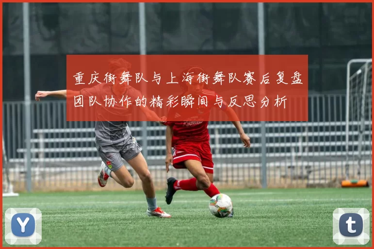 重庆街舞队与上海街舞队赛后复盘团队协作的精彩瞬间与反思分析