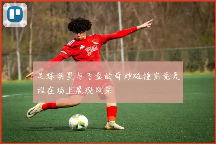 足球明星与飞盘的奇妙碰撞究竟是谁在场上展现风采
