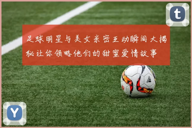 足球明星与美女亲密互动瞬间大揭秘让你领略他们的甜蜜爱情故事