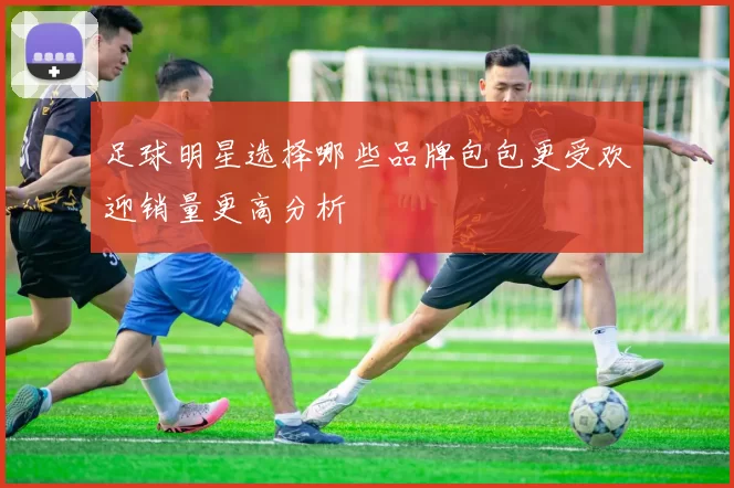足球明星选择哪些品牌包包更受欢迎销量更高分析