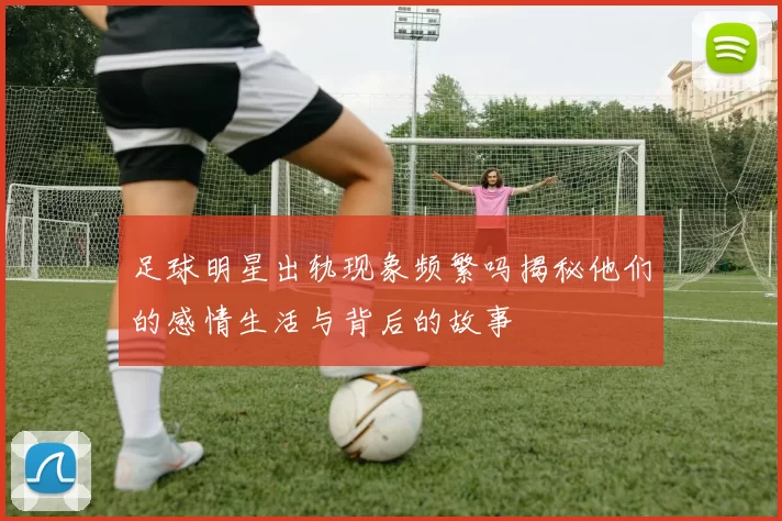 足球明星出轨现象频繁吗揭秘他们的感情生活与背后的故事