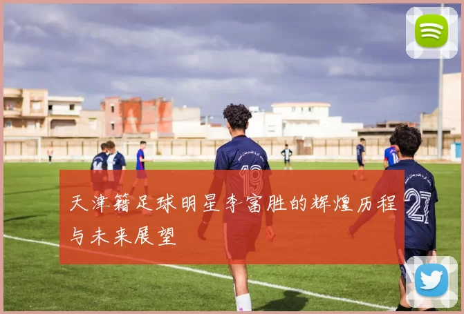 天津籍足球明星李富胜的辉煌历程与未来展望