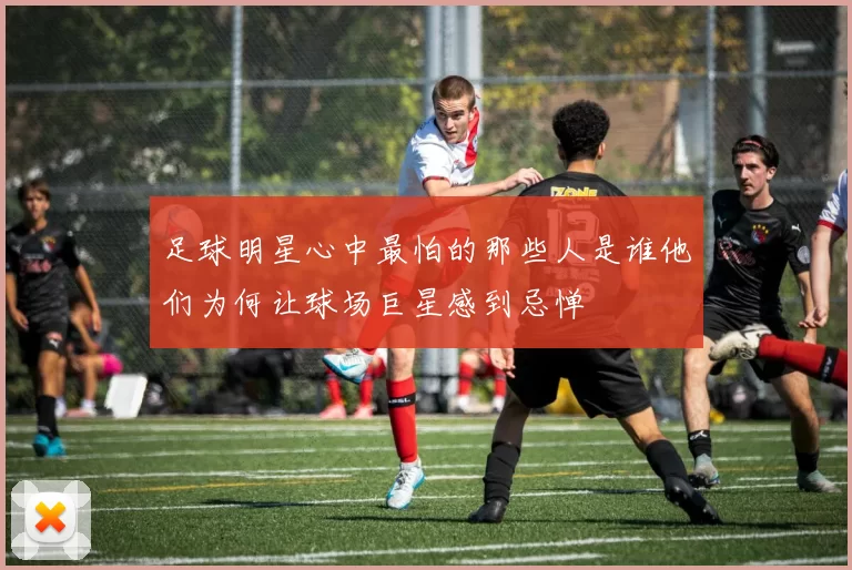 足球明星心中最怕的那些人是谁他们为何让球场巨星感到忌惮