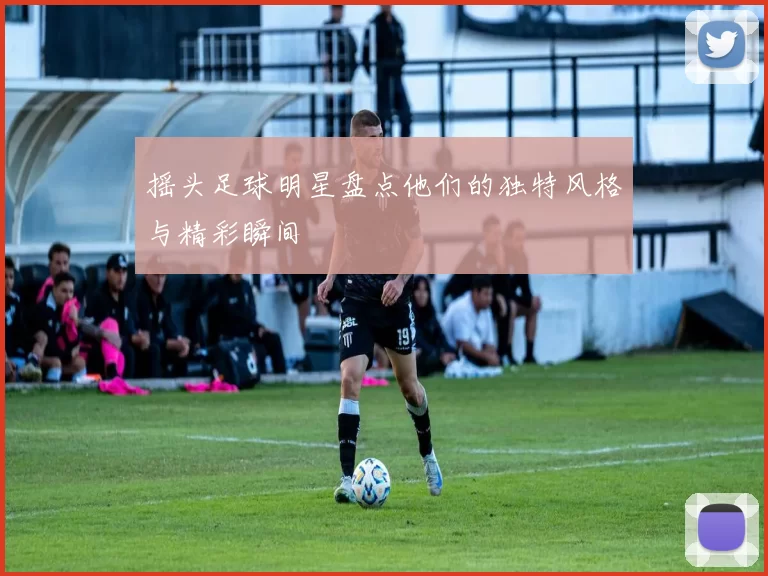 摇头足球明星盘点他们的独特风格与精彩瞬间