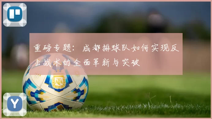 重磅专题：成都排球队如何实现反击战术的全面革新与突破