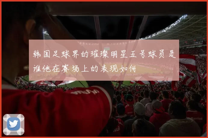 韩国足球界的璀璨明星五号球员是谁他在赛场上的表现如何