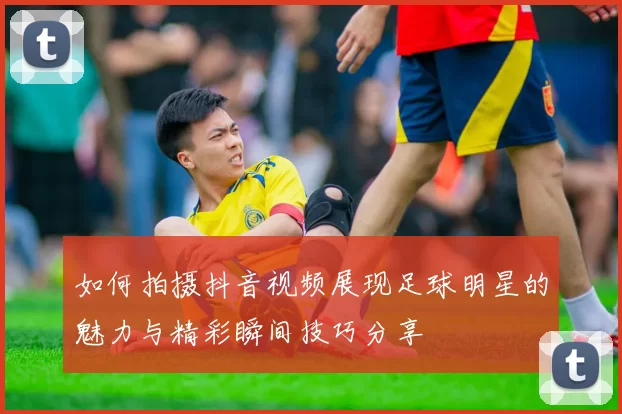 如何拍摄抖音视频展现足球明星的魅力与精彩瞬间技巧分享