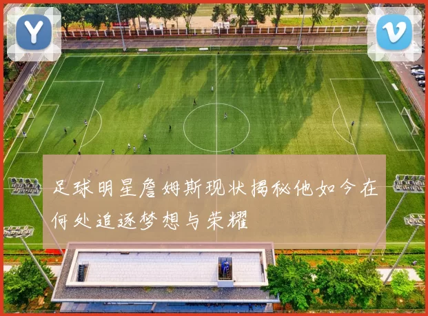 足球明星詹姆斯现状揭秘他如今在何处追逐梦想与荣耀