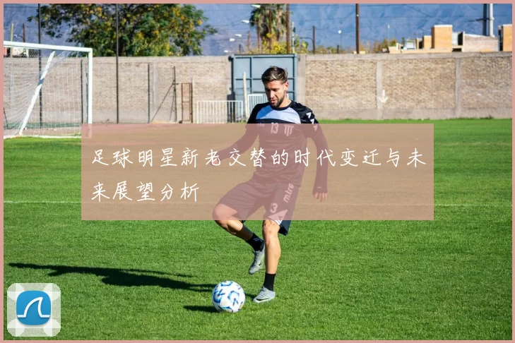 足球明星新老交替的时代变迁与未来展望分析
