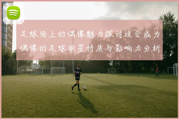 足球场上的偶像魅力探讨适合成为偶像的足球明星特质与影响力分析