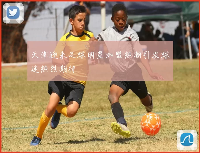 天津迎来足球明星加盟热潮引发球迷热烈期待