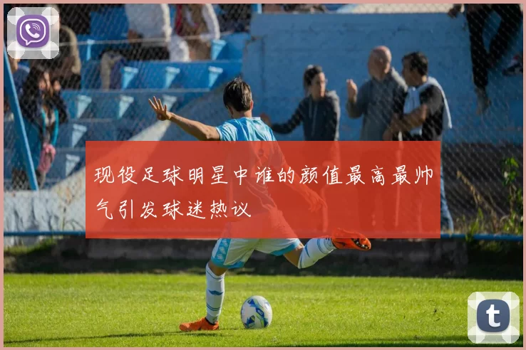 现役足球明星中谁的颜值最高最帅气引发球迷热议