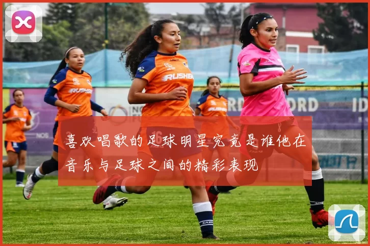 喜欢唱歌的足球明星究竟是谁他在音乐与足球之间的精彩表现