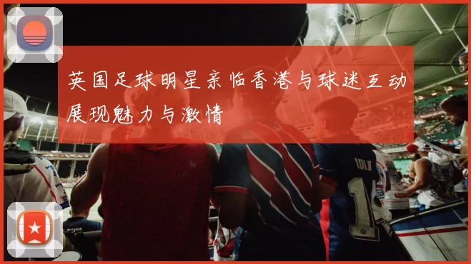 英国足球明星亲临香港与球迷互动展现魅力与激情