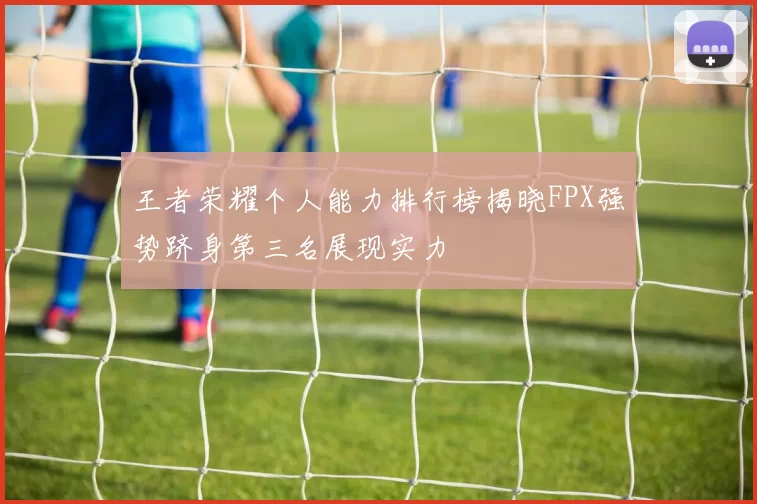 王者荣耀个人能力排行榜揭晓FPX强势跻身第三名展现实力