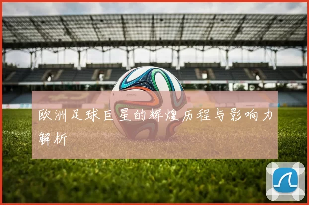 欧洲足球巨星的辉煌历程与影响力解析