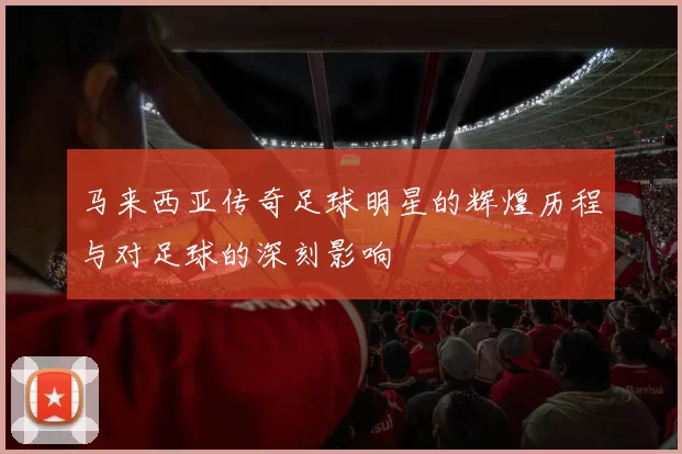 马来西亚传奇足球明星的辉煌历程与对足球的深刻影响