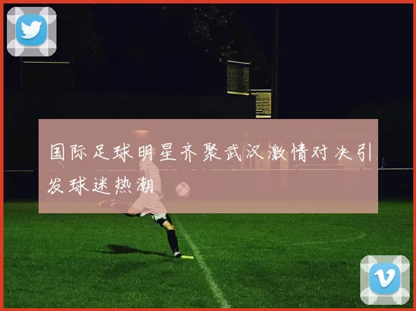 国际足球明星齐聚武汉激情对决引发球迷热潮