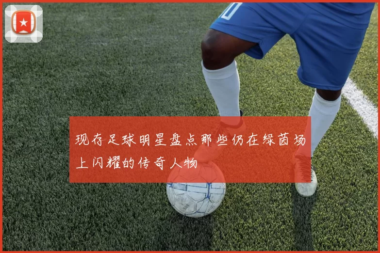 现存足球明星盘点那些仍在绿茵场上闪耀的传奇人物