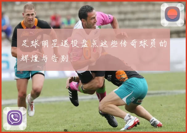 足球明星退役盘点这些传奇球员的辉煌与告别
