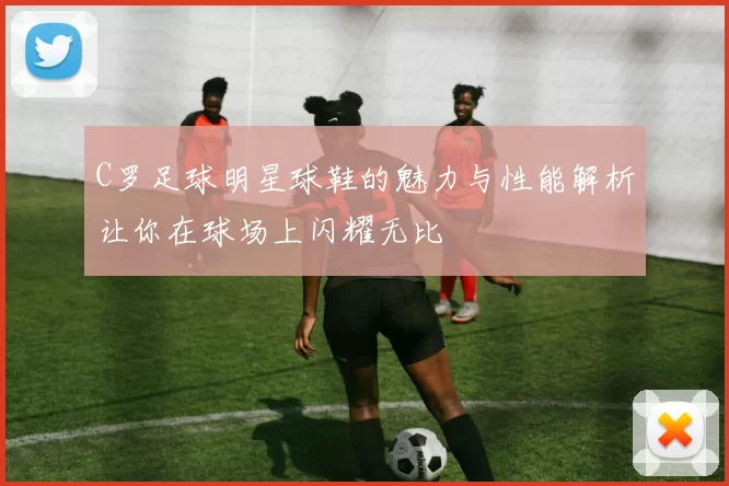 C罗足球明星球鞋的魅力与性能解析让你在球场上闪耀无比